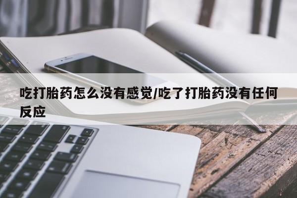 打胎药微信联系方式，吃打胎药怎么没有感觉/吃了打胎药没有任何反应