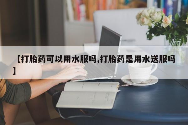 打胎药微信联系方式，【打胎药可以用水服吗,打胎药是用水送服吗】