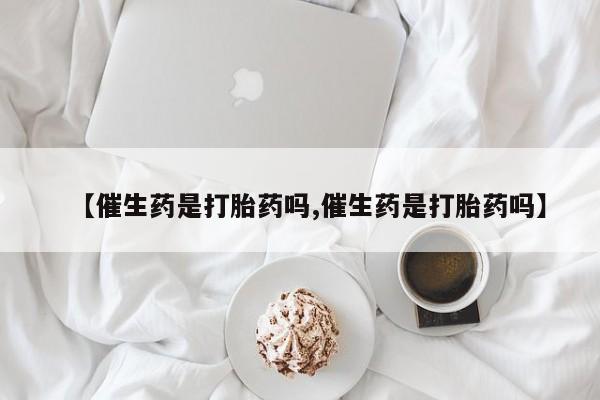 打胎药微信联系方式，【催生药是打胎药吗,催生药是打胎药吗】