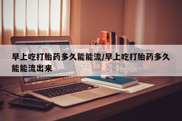 打胎药微信联系方式，早上吃打胎药多久能能流/早上吃打胎药多久能能流出来