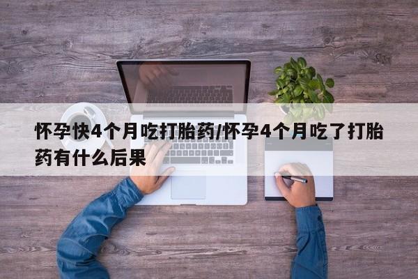 打胎药微信联系方式，怀孕快4个月吃打胎药/怀孕4个月吃了打胎药有什么后果