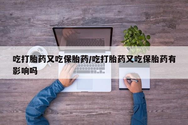 打胎药微信联系方式，吃打胎药又吃保胎药/吃打胎药又吃保胎药有影响吗