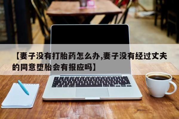 打胎药微信联系方式，【妻子没有打胎药怎么办,妻子没有经过丈夫的同意堕胎会有报应吗】