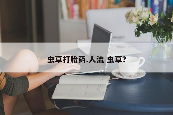 打胎药微信联系方式，虫草打胎药.人流 虫草？