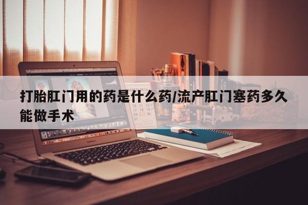 打胎药微信联系方式，打胎肛门用的药是什么药/流产肛门塞药多久能做手术