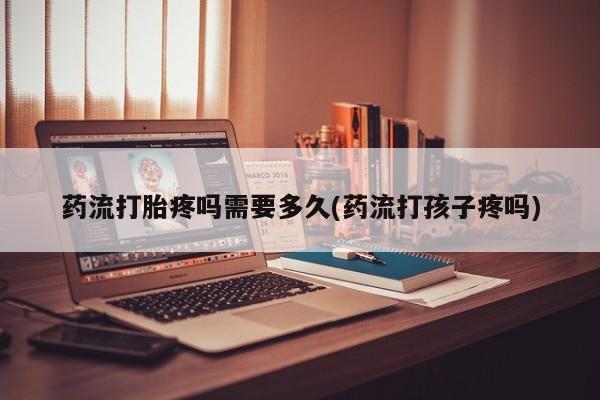 打胎药微信联系方式，药流打胎疼吗需要多久(药流打孩子疼吗)