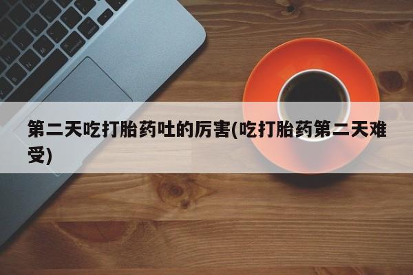 打胎药微信联系方式，第二天吃打胎药吐的厉害(吃打胎药第二天难受)