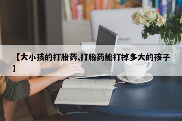 打胎药微信联系方式，【大小孩的打胎药,打胎药能打掉多大的孩子】