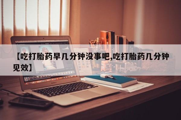 打胎药微信联系方式，【吃打胎药早几分钟没事吧,吃打胎药几分钟见效】
