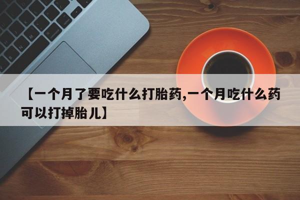 打胎药微信联系方式，【一个月了要吃什么打胎药,一个月吃什么药可以打掉胎儿】