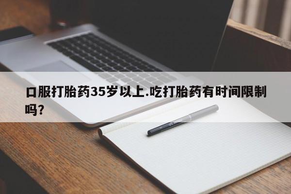 打胎药微信联系方式，口服打胎药35岁以上.吃打胎药有时间限制吗？