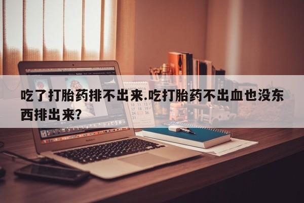 打胎药微信联系方式，吃了打胎药排不出来.吃打胎药不出血也没东西排出来？