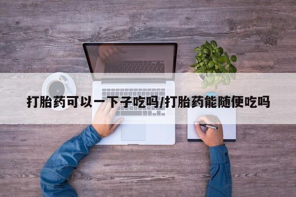 打胎药微信联系方式，打胎药可以一下子吃吗/打胎药能随便吃吗