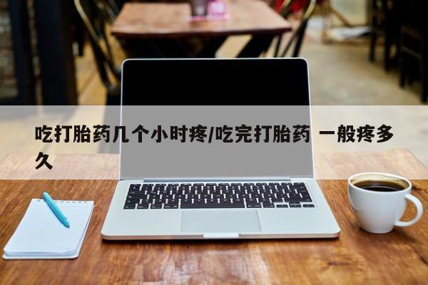 打胎药微信联系方式，吃打胎药几个小时疼/吃完打胎药 一般疼多久