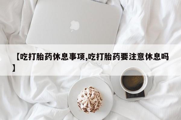 打胎药微信联系方式，【吃打胎药休息事项,吃打胎药要注意休息吗】