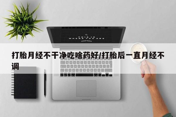 打胎药微信联系方式，打胎月经不干净吃啥药好/打胎后一直月经不调