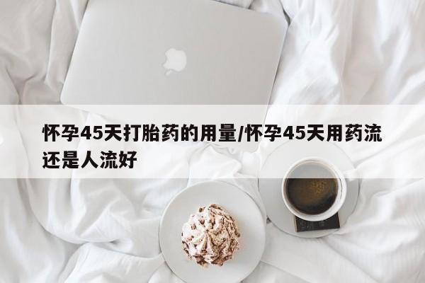 打胎药微信联系方式，怀孕45天打胎药的用量/怀孕45天用药流还是人流好