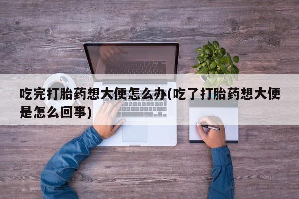 打胎药微信联系方式，吃完打胎药想大便怎么办(吃了打胎药想大便是怎么回事)