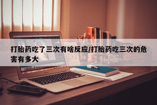 打胎药微信联系方式，打胎药吃了三次有啥反应/打胎药吃三次的危害有多大