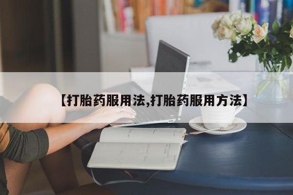 打胎药微信联系方式，【打胎药服用法,打胎药服用方法】