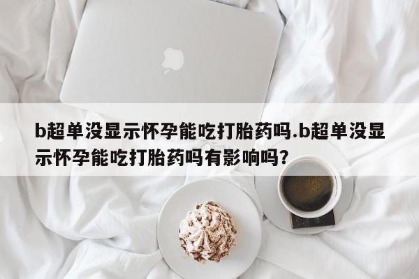 打胎药微信联系方式，b超单没显示怀孕能吃打胎药吗.b超单没显示怀孕能吃打胎药吗有影响吗？