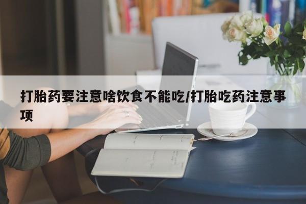 打胎药微信联系方式，打胎药要注意啥饮食不能吃/打胎吃药注意事项