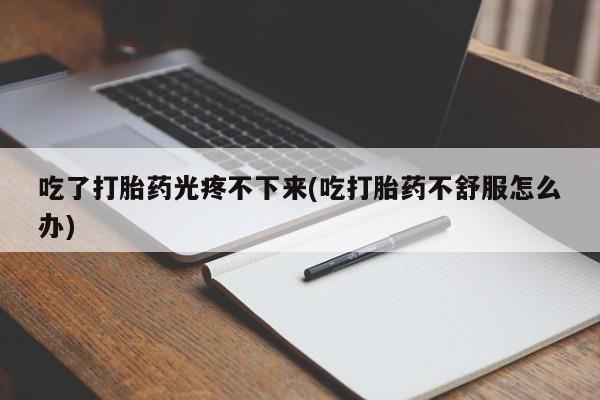 打胎药微信联系方式，吃了打胎药光疼不下来(吃打胎药不舒服怎么办)