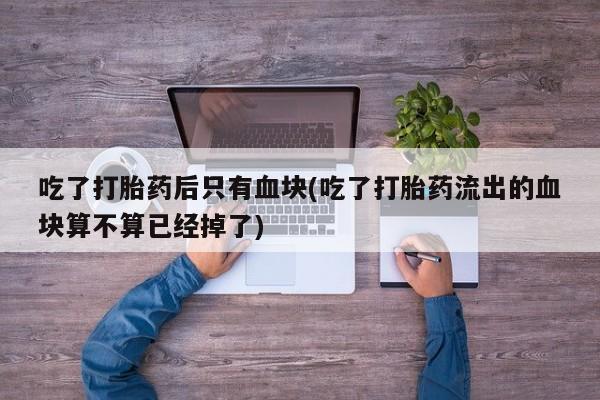 打胎药微信联系方式，吃了打胎药后只有血块(吃了打胎药流出的血块算不算已经掉了)