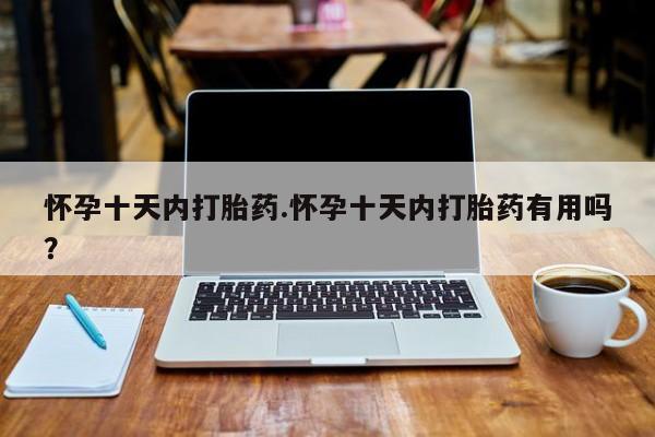 打胎药微信联系方式，怀孕十天内打胎药.怀孕十天内打胎药有用吗？