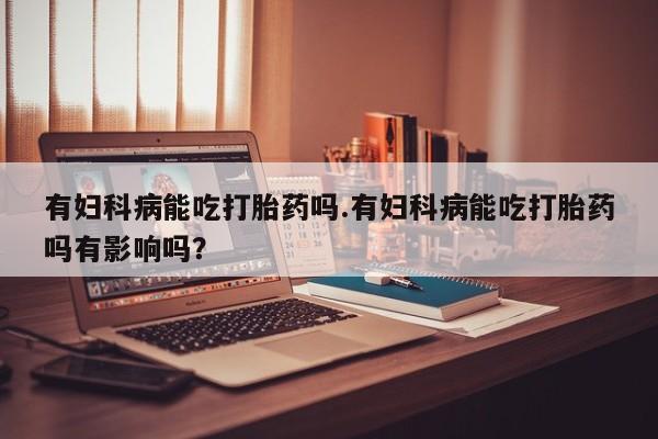打胎药微信联系方式，有妇科病能吃打胎药吗.有妇科病能吃打胎药吗有影响吗？