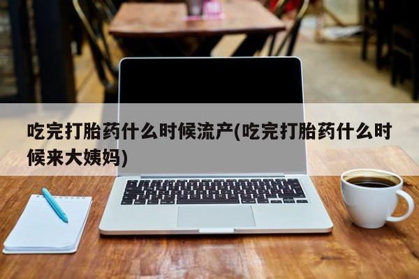 打胎药微信联系方式，吃完打胎药什么时候流产(吃完打胎药什么时候来大姨妈)