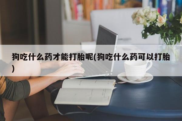 打胎药微信联系方式，狗吃什么药才能打胎呢(狗吃什么药可以打胎)