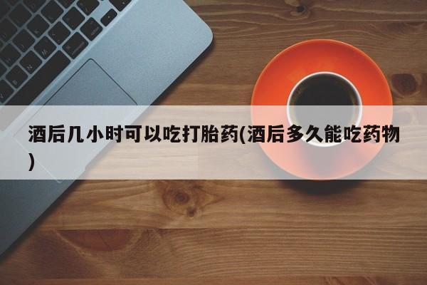 打胎药微信联系方式，酒后几小时可以吃打胎药(酒后多久能吃药物)