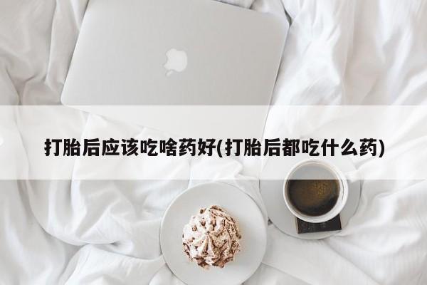 打胎药微信联系方式，打胎后应该吃啥药好(打胎后都吃什么药)