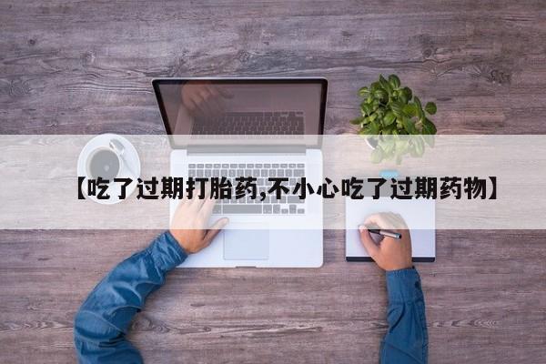 打胎药微信联系方式，【吃了过期打胎药,不小心吃了过期药物】