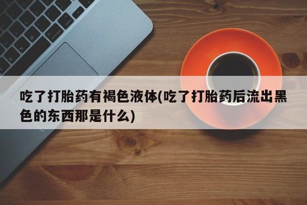 打胎药微信联系方式，吃了打胎药有褐色液体(吃了打胎药后流出黑色的东西那是什么)