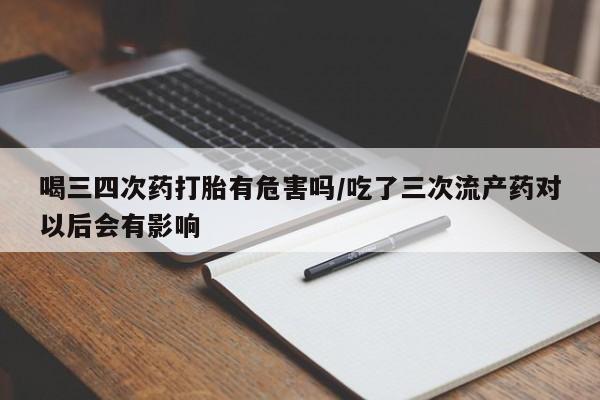 打胎药微信联系方式，喝三四次药打胎有危害吗/吃了三次流产药对以后会有影响