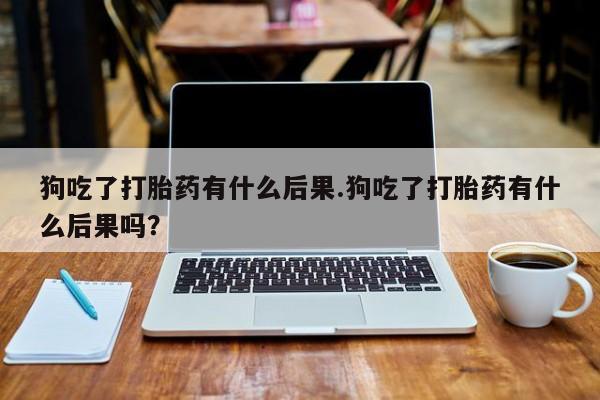 打胎药微信联系方式，狗吃了打胎药有什么后果.狗吃了打胎药有什么后果吗？