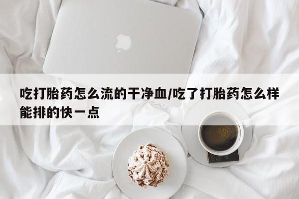 打胎药微信联系方式，吃打胎药怎么流的干净血/吃了打胎药怎么样能排的快一点