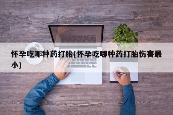 打胎药微信联系方式，怀孕吃哪种药打胎(怀孕吃哪种药打胎伤害最小)