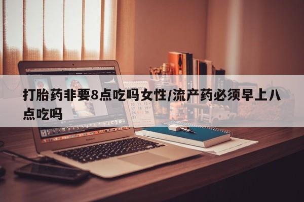 打胎药微信联系方式，打胎药非要8点吃吗女性/流产药必须早上八点吃吗