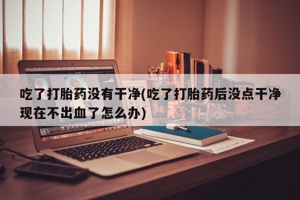 打胎药微信联系方式，吃了打胎药没有干净(吃了打胎药后没点干净现在不出血了怎么办)