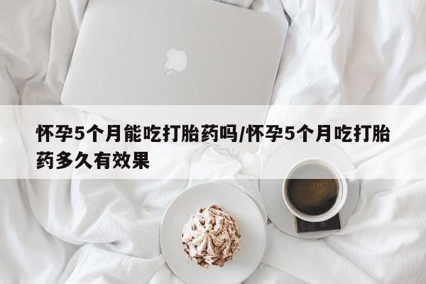 打胎药微信联系方式，怀孕5个月能吃打胎药吗/怀孕5个月吃打胎药多久有效果