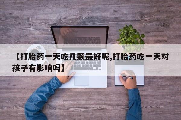 打胎药微信联系方式，【打胎药一天吃几颗最好呢,打胎药吃一天对孩子有影响吗】