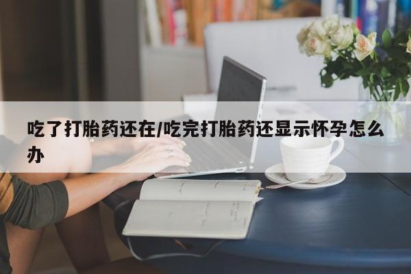 打胎药微信联系方式，吃了打胎药还在/吃完打胎药还显示怀孕怎么办