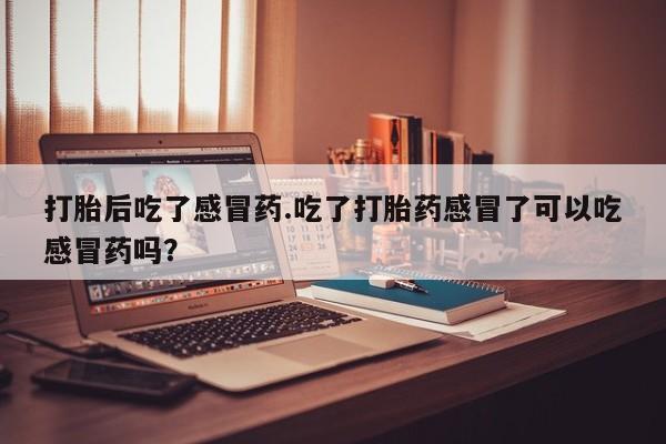 打胎药微信联系方式，打胎后吃了感冒药.吃了打胎药感冒了可以吃感冒药吗？