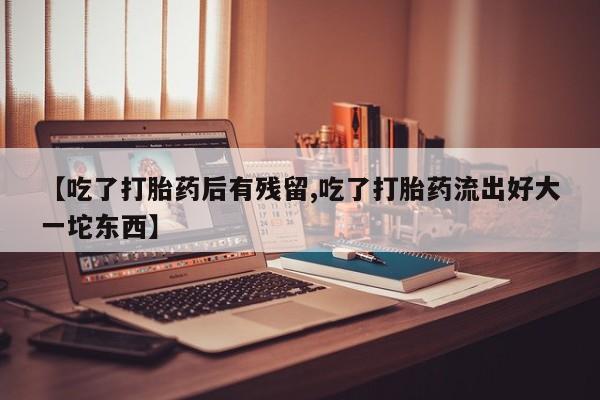 打胎药微信联系方式，【吃了打胎药后有残留,吃了打胎药流出好大一坨东西】
