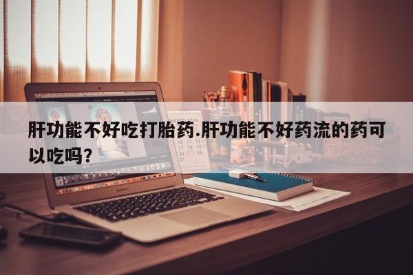 打胎药微信联系方式，肝功能不好吃打胎药.肝功能不好药流的药可以吃吗？