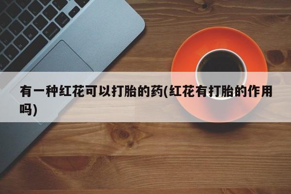打胎药微信联系方式，有一种红花可以打胎的药(红花有打胎的作用吗)