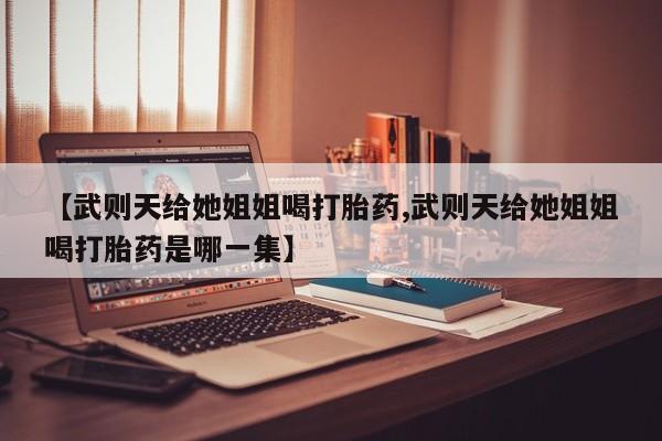 打胎药微信联系方式，【武则天给她姐姐喝打胎药,武则天给她姐姐喝打胎药是哪一集】